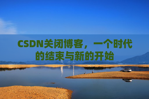 CSDN关闭博客，一个时代的结束与新的开始